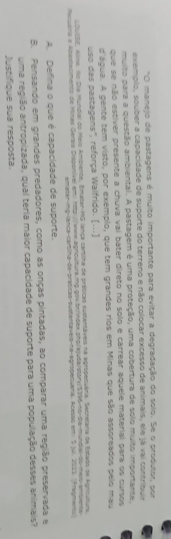 "O manejo de pastagens é muito importante para evitar a degradação do solo. Se o produtor, por 
exemplo, souber a capacidade de suporte do terreno e não colocar excesso de animais, ele já vai contribuir 
muito para a questão ambiental. A pastagem é uma proteção, uma cobertura de solo muito importante, 
que se não estiver presente a chuva vai bater direto no solo e carrear aquele material para os cursos 
d'água. A gente tem visto, por exemplo, que tem grandes rios em Minas que são assoreados pelo mau 
uso das pastagens', reforça Walfrido. (...) 
LDUISE, Allme. No Dia Mundial do Meio Ambiente, Emater-MG lança cartilha de práticas sustentáveis na agropecuária. Secretária de Estado de Agricultura, 
Pecuáinia e Abastecimento de Minas Gerais Disponível em: http://www.agricultura.mg.gov.br/index.php/ajuda/story/5396-no-dia-mundial-do-meio-amibiente- 
emater-mg-lanca-cartilha-de-praticas-sustentaveis-na-agropecuaria. Acesso em: 5 jul. 2023. (Fragmento) 
A. Defina o que é capacidade de suporte. 
B. Pensando em grandes predadores, como as onças pintadas, ao comparar uma região preservada e 
uma região antropizada, qual teria maior capacidade de suporte para uma população desses animais? 
Justifique sua resposta.