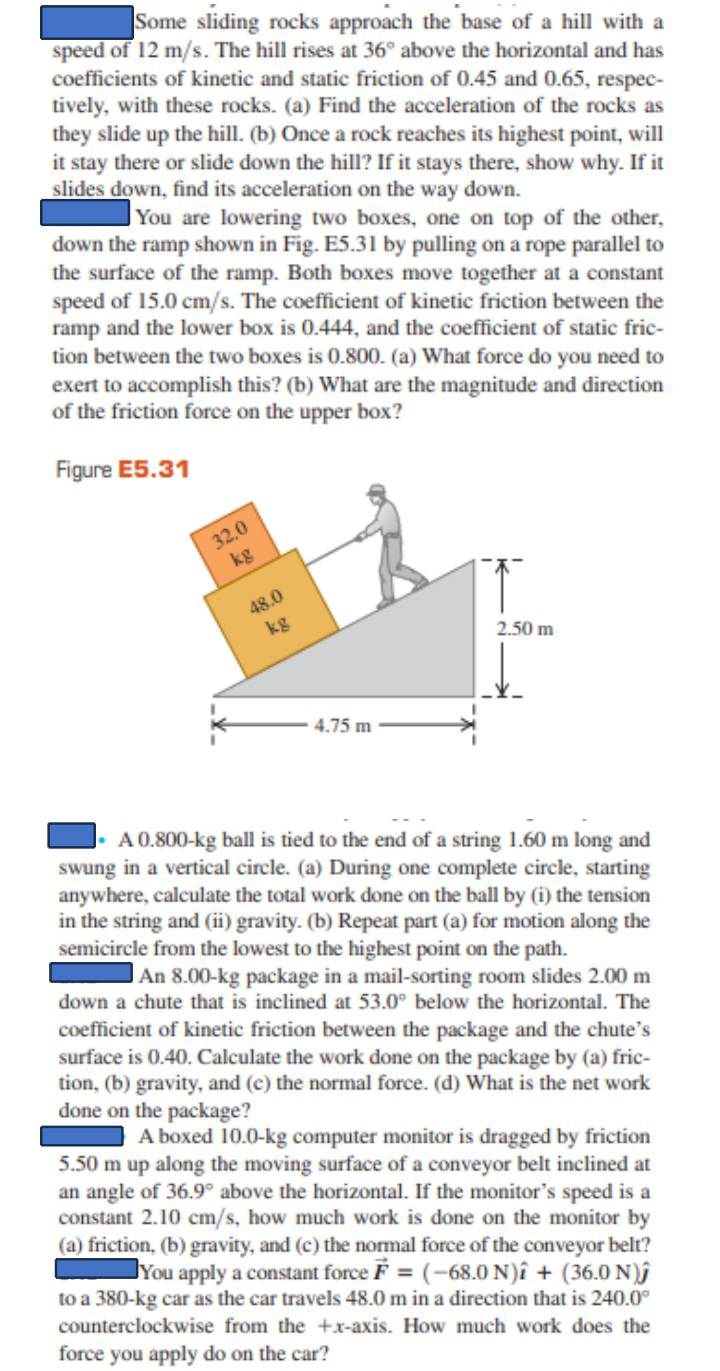 Some sliding rocks approach the base of a hill with a
speed of 12 m/s. The hill rises at above the horizontal and has 36°
coefficients of kinetic and static friction of 0.45 and 0.65, respec-
tively, with these rocks. (a) Find the acceleration of the rocks as
they slide up the hill. (b) Once a rock reaches its highest point, will
it stay there or slide down the hill? If it stays there, show why. If it
slides down, find its acceleration on the way down.
You are lowering two boxes, one on top of the other,
down the ramp shown in Fig. E5.31 by pulling on a rope parallel to
the surface of the ramp. Both boxes move together at a constant
speed of 15.0 cm/s. The coefficient of kinetic friction between the
ramp and the lower box is 0.444, and the coefficient of static fric-
tion between the two boxes is 0.800. (a) What force do you need to
exert to accomplish this? (b) What are the magnitude and direction
of the friction force on the upper box?
Figure E5.31
* A 0.800-kg ball is tied to the end of a string 1.60 m long and
swung in a vertical circle. (a) During one complete circle, starting
anywhere, calculate the total work done on the ball by (i) the tension
in the string and (ii) gravity. (b) Repeat part (a) for motion along the
semicircle from the lowest to the highest point on the path.
An 8.00-kg package in a mail-sorting room slides 2.00 m
down a chute that is inclined at 53.0° below the horizontal. The
coefficient of kinetic friction between the package and the chute’s
surface is 0.40. Calculate the work done on the package by (a) fric-
tion, (b) gravity, and (c) the normal force. (d) What is the net work
done on the package?
A boxed 10.0-kg computer monitor is dragged by friction
5.50 m up along the moving surface of a conveyor belt inclined at
an angle of 36.9° above the horizontal. If the monitor’s speed is a
constant 2.10 cm/s, how much work is done on the monitor by
(a) friction, (b) gravity, and (c) the normal force of the conveyor belt?
You apply a constant force vector F=(-68.0N)hat i+(36.0N)hat j
to a 380-kg car as the car travels 48.0 m in a direction that is 240.0°
counterclockwise from the +x-axis. How much work does the
force you apply do on the car?