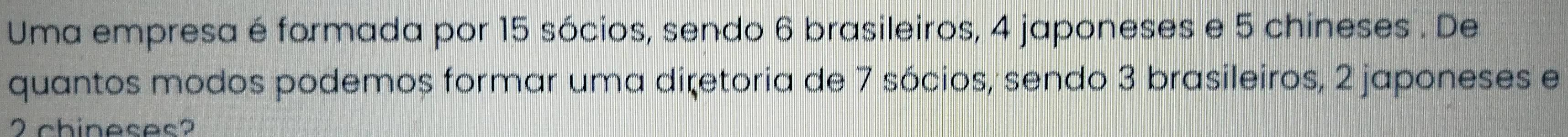 Uma empresa é formada por 15 sócios, sendo 6 brasileiros, 4 japoneses e 5 chineses . De 
quantos modos podemos formar uma diretoria de 7 sócios, sendo 3 brasileiros, 2 japoneses e
2chineses?