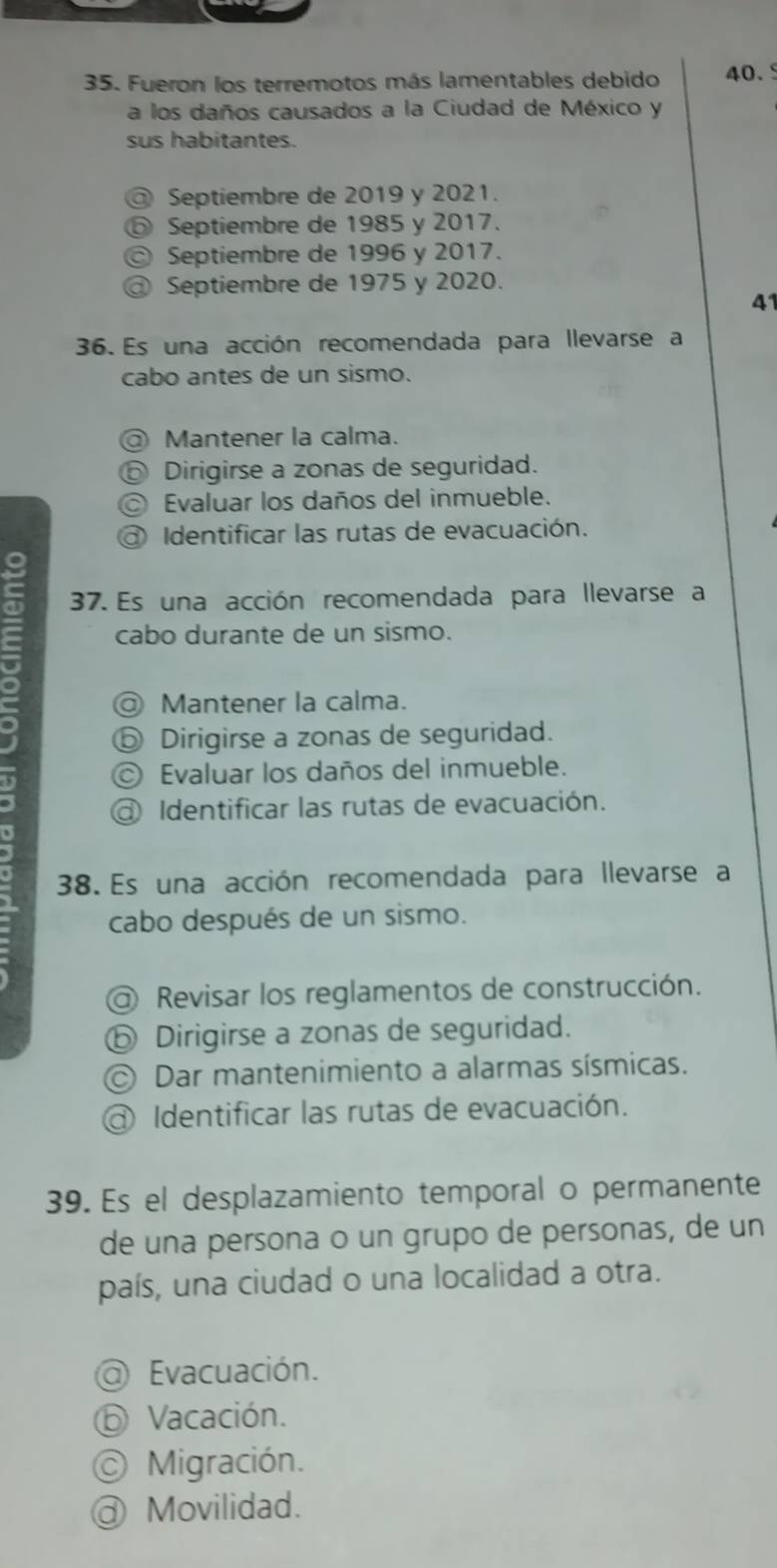 Fueron los terremotos más lamentables debido 40.
a los daños causados a la Ciudad de México y
sus habitantes.
a Septiembre de 2019 y 2021.
Septiembre de 1985 y 2017.
a Septiembre de 1996 y 2017.
a Septiembre de 1975 y 2020.
41
36. Es una acción recomendada para llevarse a
cabo antes de un sismo.
Mantener la calma.
⑥ Dirigirse a zonas de seguridad.
© Evaluar los daños del inmueble.
Identificar las rutas de evacuación.
37. Es una acción recomendada para llevarse a
cabo durante de un sismo.
= @ Mantener la calma.
⑤ Dirigirse a zonas de seguridad.
© Evaluar los daños del inmueble.
Identificar las rutas de evacuación.
`
38. Es una acción recomendada para llevarse a
cabo después de un sismo.
@ Revisar los reglamentos de construcción.
ⓑ Dirigirse a zonas de seguridad.
Dar mantenimiento a alarmas sísmicas.
Identificar las rutas de evacuación.
39. Es el desplazamiento temporal o permanente
de una persona o un grupo de personas, de un
país, una ciudad o una localidad a otra.
@ Evacuación.
⑥ Vacación.
Migración.
@ Movilidad.