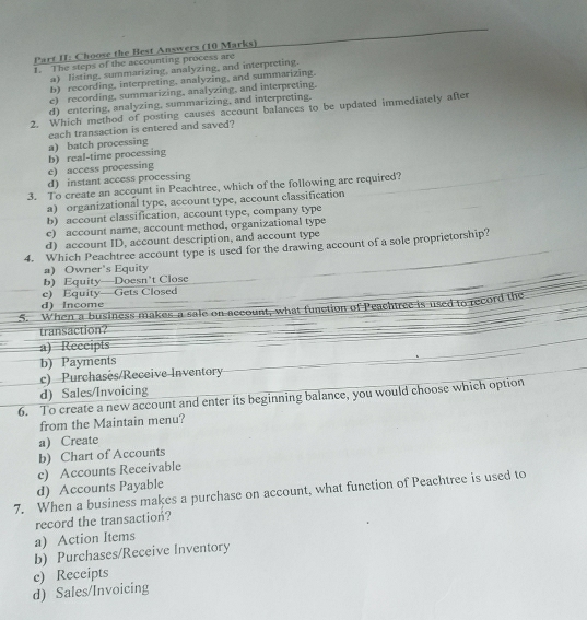 Part II: Choose the Best Answers (10 Marks)
1. The steps of the accounting process are
a) listing, summarizing, analyzing, and interpreting.
b) recording, interpreting, analyzing, and summarizing.
e) recording, summarizing, analyzing, and interpreting.
d) entering, analyzing, summarizing, and interpreting.
2. Which method of posting causes account balances to be updated immediately after
each transaction is entered and saved?
c) access processing b) real-time processing a) batch processing
d) instant access processing
3. To create an account in Peachtree, which of the following are required?
a) organizational type, account type, account classification
b) account classification, account type, company type
c) account name, account method, organizational type
d) account ID, account description, and account type
4. Which Peachtree account type is used for the drawing account of a sole proprietorship?
a) Owner's Equity
b) Equity—Doesn’t Close
c) Equity—Gets Closed
d) Income
5. When a business makes a sale on account, what function of Peachtree is used to record the
transaction?
a) Reccipts
b) Payments
c) Purchasés/Receive Inventory
d) Sales/Invoicing
6. To create a new account and enter its beginning balance, you would choose which option
from the Maintain menu?
a) Create
b) Chart of Accounts
c) Accounts Receivable
d) Accounts Payable
7. When a business makes a purchase on account, what function of Peachtree is used to
record the transaction?
a) Action Items
b) Purchases/Receive Inventory
c) Receipts
d) Sales/Invoicing