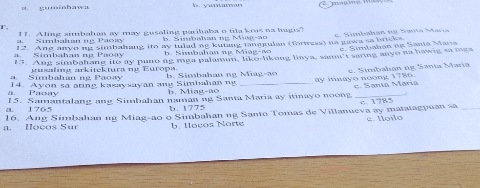 a guminhawa b. yumaman
T.
11. Aling simbahan ay may gusaling parihaba o tila krus na hugis?
a. Simbahan ng Paoay b. Simbahan ng Miag-ao c. Simbahan ng Santa Maria
12. Ang anyo ng simbahang ito ay tulad ng kutang tanggulan (fortress) na gawa sa bricks.
c. Simbahan ng Santa Maria
a. Simbahan ng Paoay b. Simbahan ng Miag-ao
13. Ang simbahang ito ay puno ng mga palamuti, liko-likong linya, samu’t saring anyo na hawig sa mga
gusaling arkitektura ng Europa.
c. Simbahan ng Santa Maria
_
a. Simbahan ng Paoay b. Simbahan ng Miag-ao
ay itinayo noong 1786.
14. Ayon sa ating kasaysayan ang Simbahan ng
a. Paoay b. Miag-ao
、
15. Samantalang ang Simbahan naman ng Santa Maria ay itinayo noong c. Santa Maria
c. 1785
a. 1765 b. 1775
16. Ang Simbahan ng Miag-ao o Simbahan ng Santo Tomas de Villanueva ay matatagpuan sa_
a. Ilocos Sur b. Ilocos Norte c. Iloilo