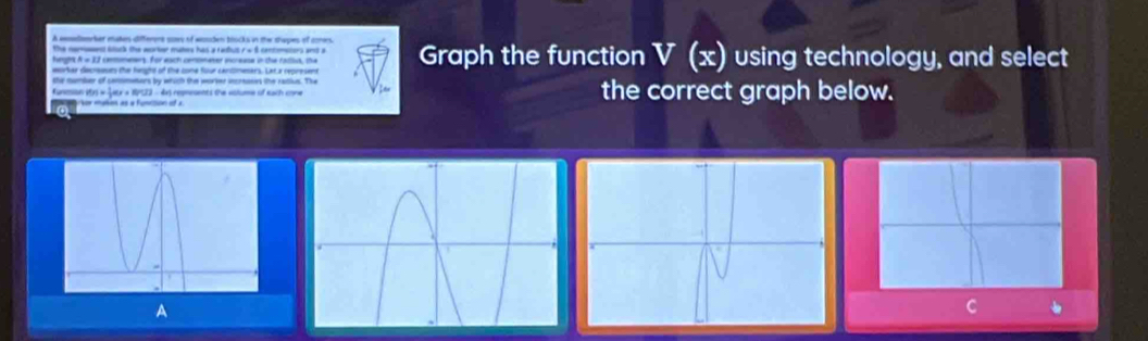 A eedcter makes different soes of wsuden bocks in the thepes of cers 
hueght A w 12 cemmeers. For each cenomater increase in the ratist, the 
eorhar decressts the height of the cone four cantomesars. Lat a represent Graph the function V (x) using technology, and select 
the number of commators by which the worser acranes the rative. The 
Kunmon 15 = jaur a 1523 - 4xs repmeents the eslume of each cone the correct graph below. 
Nor mañes as « Funition of a 
A 
C