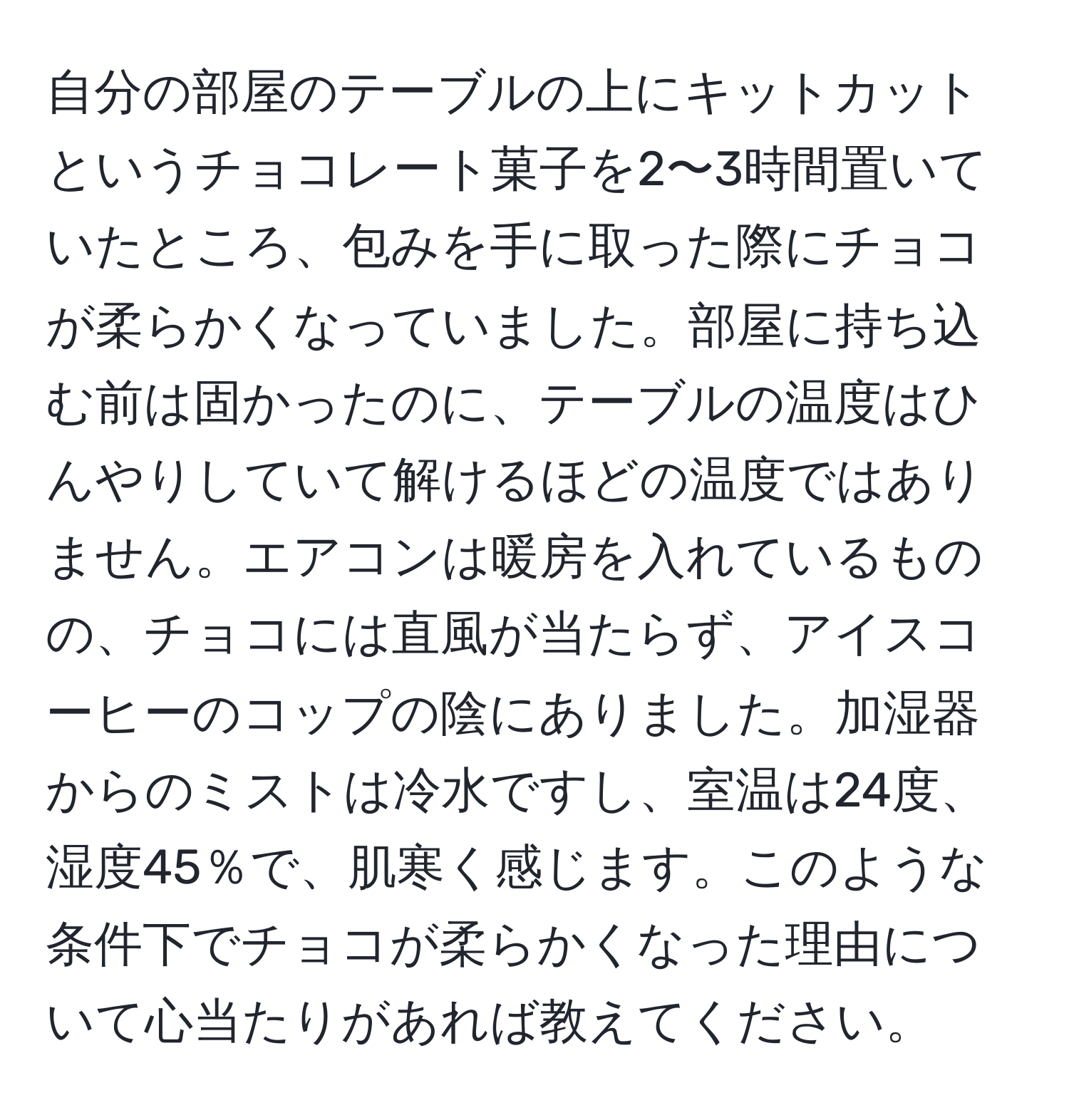 自分の部屋のテーブルの上にキットカットというチョコレート菓子を2〜3時間置いていたところ、包みを手に取った際にチョコが柔らかくなっていました。部屋に持ち込む前は固かったのに、テーブルの温度はひんやりしていて解けるほどの温度ではありません。エアコンは暖房を入れているものの、チョコには直風が当たらず、アイスコーヒーのコップの陰にありました。加湿器からのミストは冷水ですし、室温は24度、湿度45％で、肌寒く感じます。このような条件下でチョコが柔らかくなった理由について心当たりがあれば教えてください。