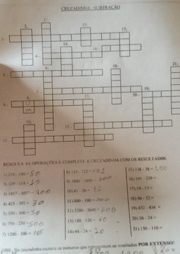 CRUZADINHA - SUBTRACÃO
21.
9 
H
RESOLVa as OPeRAções e ComPLETe a CRUZaDINha com os RESULTADOs
U 210-140= 8) 123-122= (5) 138-38=
16)
2) 129-114= 9) 1800=1600 241-239=
3) 1457-1057=
10) 41· 28= 17) 19-13=
4) 425-395= 11 800-100= 18) 56-52=
19)
5) 350-300= 12) 3200-2600= 452-434=
13) 20)
6) 750-250= 180-120= 36-24=
21)
7) 1200-300= 14) 44-24= 150-110=
OBS. Na cruzadinha escreva os números que repregentam os resultados POR EXTENSO!