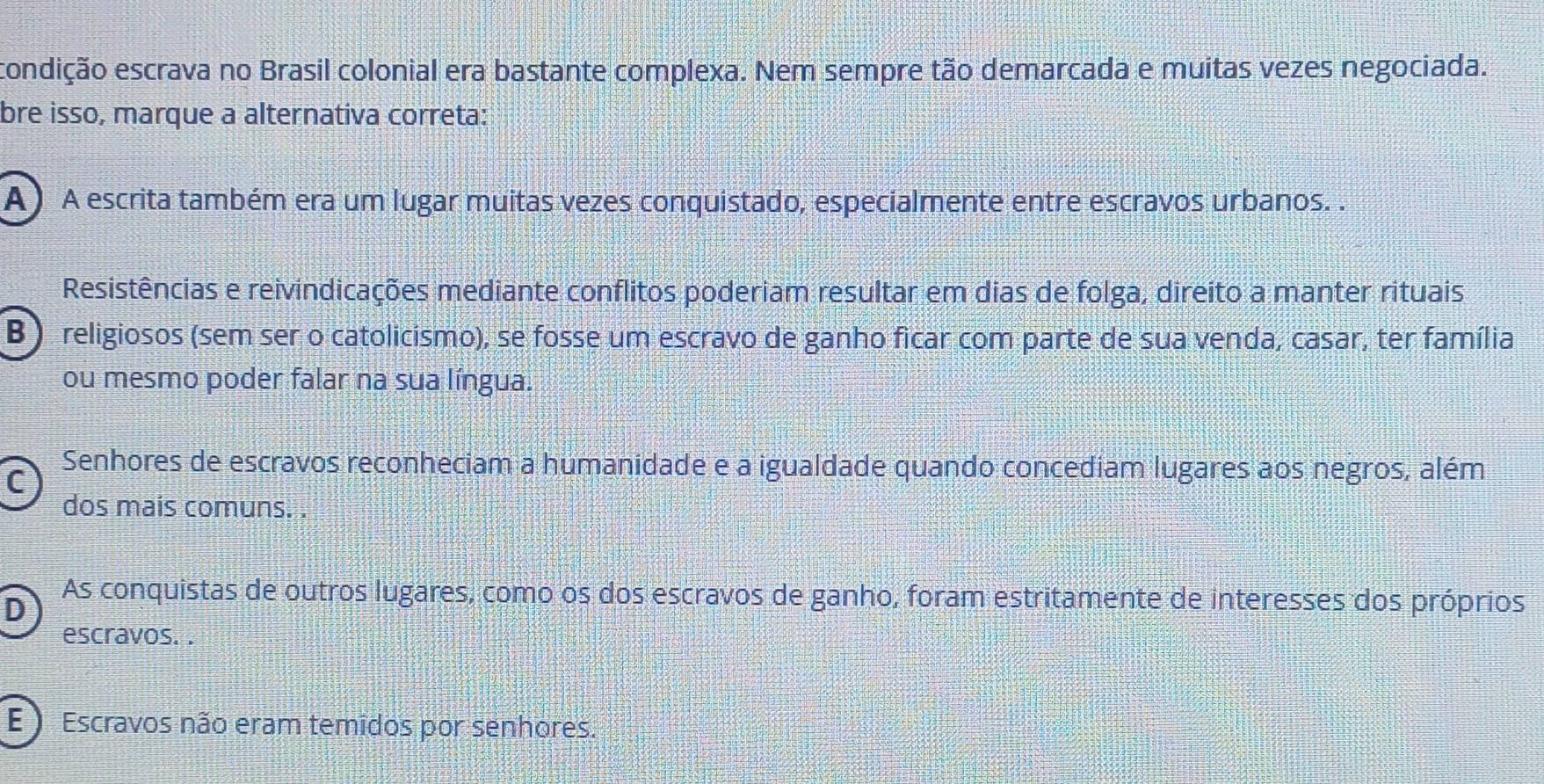 condição escrava no Brasil colonial era bastante complexa. Nem sempre tão demarcada e muitas vezes negociada.
bre isso, marque a alternativa correta:
A ) A escrita também era um lugar muitas vezes conquistado, especialmente entre escravos urbanos. .
Resistências e reivindicações mediante conflitos poderiam resultar em dias de folga, direito a manter rituais
B ) religiosos (sem ser o catolicismo), se fosse um escravo de ganho ficar com parte de sua venda, casar, ter família
ou mesmo poder falar na sua língua.
C
Senhores de escravos reconheciam a humanidade e a igualdade quando concediam lugares aos negros, além
dos mais comuns. .
D
As conquistas de outros lugares, como os dos escravos de ganho, foram estritamente de interesses dos próprios
escravos. .
E ) Escravos não eram temidos por senhores.