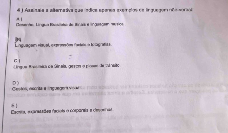 4 ) Assinale a alternativa que indica apenas exemplos de linguagem não-verbal:
A )
Desenho, Língua Brasileira de Sinais e linguagem musical.
Linguagem visual, expressões faciais e fotografias.
C )
Língua Brasileira de Sinais, gestos e placas de trânsito.
D )
Gestos, escrita e linguagem visual.
E )
Escrita, expressões faciais e corporais e desenhos.