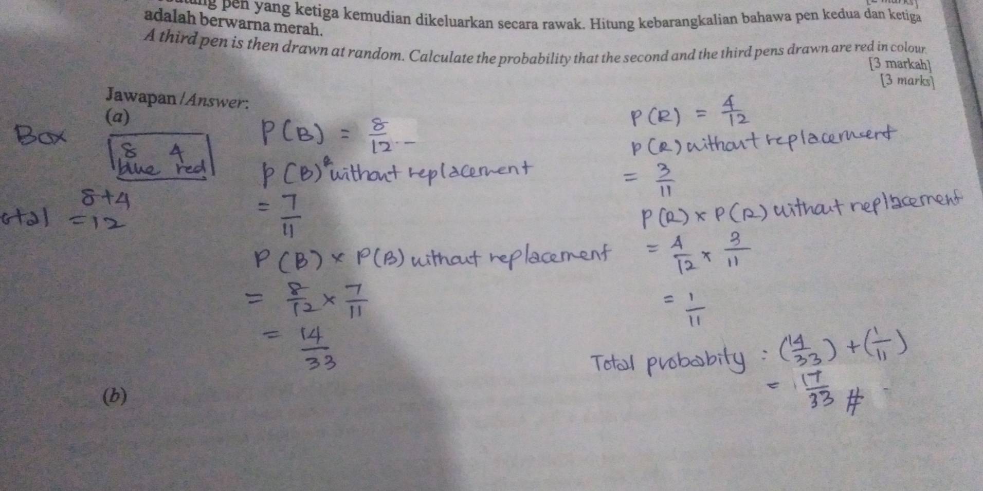 eu g en yang ketiga kemudian dikeluarkan secara rawak. Hitung kebarangkalian bahawa pen kedua dan ketiga 
adalah berwarna merah. 
A third pen is then drawn at random. Calculate the probability that the second and the third pens drawn are red in colour 
[3 markah] 
[3 marks] 
Jawapan/Answer: 
(a) 
(b)