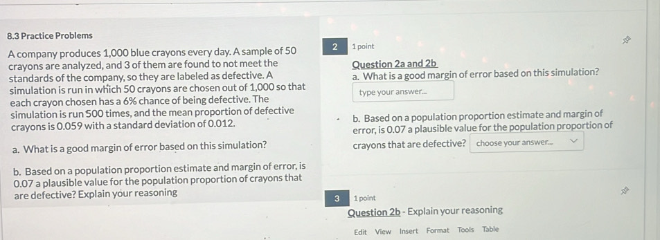 8,3 Practice Problems 
A company produces 1,000 blue crayons every day. A sample of 50 2 1 point 
crayons are analyzed, and 3 of them are found to not meet the Question 2a and 2b
standards of the company, so they are labeled as defective. A 
simulation is run in which 50 crayons are chosen out of 1,000 so that a. What is a good margin of error based on this simulation? 
each crayon chosen has a 6% chance of being defective. The type your answer... 
simulation is run 500 times, and the mean proportion of defective 
crayons is 0.059 with a standard deviation of 0.012. b. Based on a population proportion estimate and margin of 
error, is 0.07 a plausible value for the population proportion of 
a. What is a good margin of error based on this simulation? crayons that are defective? choose your answer... 
b. Based on a population proportion estimate and margin of error, is
0.07 a plausible value for the population proportion of crayons that 
are defective? Explain your reasoning 
3 1 point 
Question 2b - Explain your reasoning 
Edit View Insert Format Tools Table