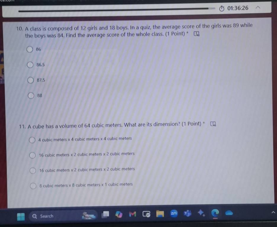 01:36:26 
10. A class is composed of 12 girls and 18 boys. In a quiz, the average score of the girls was 89 while
the boys was 84. Find the average score of the whole class. (1 Point) *
86
86.5
87.5
88
11. A cube has a volume of 64 cubic meters. What are its dimension? (1 Point) *
4 cubic meters * 4 cubic meters * 4 cubic meters
16 cubic meters * 2 cubic meters * 2 cubic meters
16 cubic meters * 2 cubic meters * 2 cubic meters
8 cubic meters * 8 cubic meters * 1 cubic meters
Search