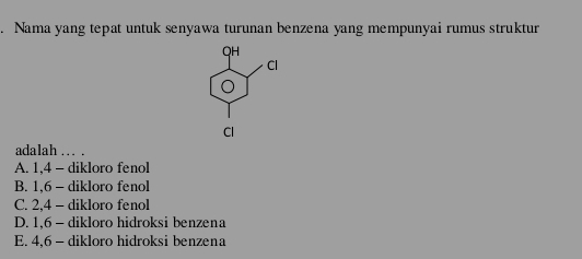 Nama yang tepat untuk senyawa turunan benzena yang mempunyai rumus struktur
adalah . .
A. 1, 4 - dikloro fenol
B. 1, 6 - dikloro fenol
C. 2, 4 - dikloro fenol
D. 1, 6 - dikloro hidroksi benzena
E. 4, 6 - dikloro hidroksi benzena