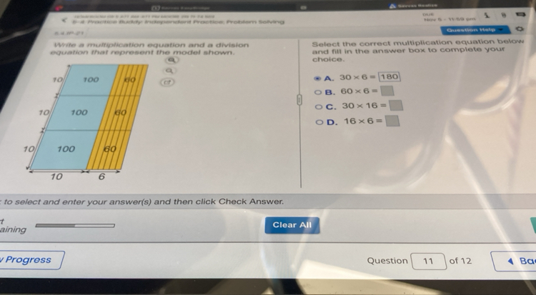 … 
5-4 Practice Buddy Independent Proctice, Problam Solving Nov 5 - 11:59 pm
Question Help
Write a multiplication equation and a division Select the correct multiplication equation below
equation that represent the model shown. and fill in the answer box to complete your
choice.
A. 30* 6=180
B. 60* 6=□
C. 30* 16=□
D. 16* 6=□
: to select and enter your answer(s) and then click Check Answer.
t Clear All
aining
Progress Question 11 of 12 Ba