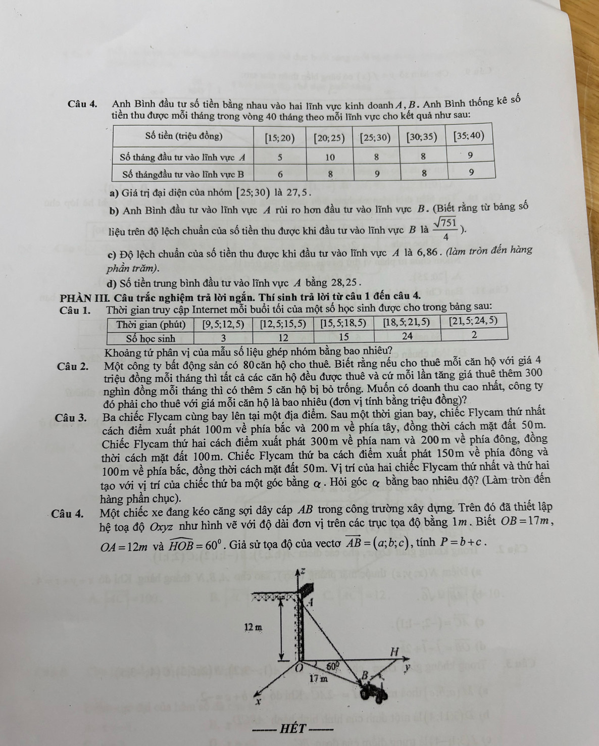 Anh Bình đầu tự số tiền bằng nhau vào hai lĩnh vực kinh doanh A, B. Anh Bình thống kê số
tiền thu được mỗi tháng trong vòng 40 tháng theo mỗi lĩnh vực cho kết quả như sau:
a) Giá trị đại diện của nhóm [25;30) là 27, 5 .
b) Anh Bình đầu tư vào lĩnh vực A rủi ro hơn đầu tư vào lĩnh vực B. (Biết rằng từ bảng số
liệu trên độ lệch chuẩn của số tiền thu được khi đầu tư vào lĩnh vực B là  sqrt(751)/4 ).
c) Độ lệch chuẩn của số tiền thu được khi đầu tư vào lĩnh vực A là 6,86 . (làm tròn đến hàng
phần trăm).
d) Số tiền trung bình đầu tư vào lĩnh vực A bằng 28,25.
PHÀN III. Câu trắc nghiệm trả lời ngắn. Thí sinh trả lời từ câu 1 đến câu 4.
Câu 1. Thời gian truy cập Internet mỗi buổi tối của một số học sinh được cho trong bảng sau:
Khoảng tứ phân vị của mẫu số liệu ghép nhóm bằng bao nhiêu?
Câu 2. Một công ty bất động sản có 80căn hộ cho thuê. Biết rằng nếu cho thuê mỗi căn hộ với giá 4
triệu đồng mỗi tháng thì tất cả các căn hộ đều được thuê và cứ mỗi lần tăng giá thuê thêm 300
nghìn đồng mỗi tháng thì có thêm 5 căn hộ bị bỏ trống. Muốn có doanh thu cao nhất, công ty
đó phải cho thuê với giá mỗi căn hộ là bao nhiêu (đơn vị tính bằng triệu đồng)?
Câu 3. Ba chiếc Flycam cùng bay lên tại một địa điểm. Sau một thời gian bay, chiếc Flycam thứ nhất
cách điểm xuất phát 100m về phía bắc và 200m về phía tây, đồng thời cách mặt đất 50m.
Chiếc Flycam thứ hai cách điểm xuất phát 300m về phía nam và 200m về phía đông, đồng
thời cách mặt đất 100m. Chiếc Flycam thứ ba cách điểm xuất phát 150m về phía đông và
100m về phía bắc, đồng thời cách mặt đất 50m. Vị trí của hai chiếc Flycam thứ nhất và thứ hai
tạo với vị trí của chiếc thứ ba một góc bằng & . Hỏi góc & bằng bao nhiêu độ? (Làm tròn đến
hàng phần chục).
Câu 4. Một chiếc xe đang kéo căng sợi dây cáp AB trong công trường xây dựng. Trên đó đã thiết lập
hệ toạ độ Oxyz như hình vẽ với độ dài đơn vị trên các trục tọa độ bằng 1m. Biết OB=17m,
OA=12m và widehat HOB=60°. Giả sử tọa độ của vectơ vector AB=(a;b;c) , tính P=b+c.
4
12 m
H
60°
17 m B y
x
_hết_