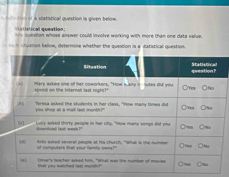 A definition of a statistical question is given below. 
Statistical question: 
Any question whose answer could involve working with more than one data value. 
In each situation below, determine whether the question is a statistical question.