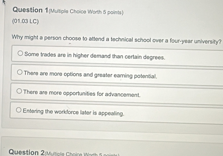 Question 1(Multiple Choice Worth 5 points)
(01.03 LC)
Why might a person choose to attend a technical school over a four-year university?
Some trades are in higher demand than certain degrees.
There are more options and greater earning potential.
There are more opportunities for advancement.
Entering the workforce later is appealing.
Question 2(Multiple Choice Worth 5 points)