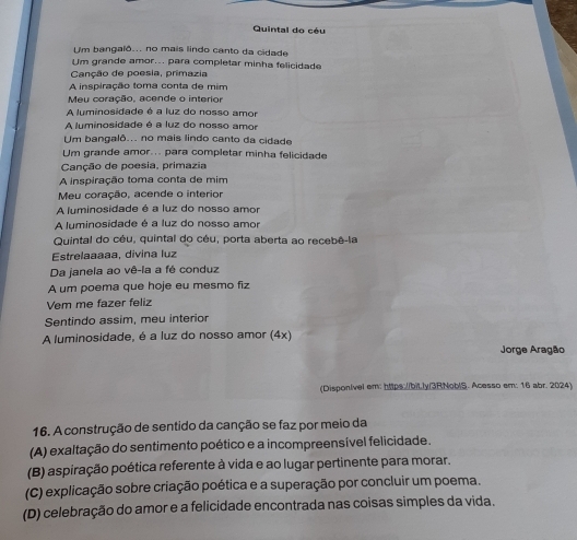 Quintal do céu
Um bangalô... no mais lindo canto da cidade
Um grande amor... para completar minha felicidade
Canção de poesia, primazia
A inspiração toma conta de mim
Meu coração, acende o interior
A luminosidade é a luz do nosso amor
A luminosidade é a luz do nosso amor
Um bangalô... no mais lindo canto da cidade
Um grande amor... para completar minha felicidade
Canção de poesia, primazia
A inspiração toma conta de mim
Meu coração, acende o interior
A luminosidade é a luz do nosso amor
A luminosidade é a luz do nosso amor
Quintal do céu, quintal do céu, porta aberta ao recebê-la
Estrelaaaaa, divina luz
Da janela ao vê-la a fé conduz
A um poema que hoje eu mesmo fiz
Vem me fazer feliz
Sentindo assim, meu interior
A luminosidade, é a luz do nosso amor (4x)
Jorge Aragão
(Disponível em: https: //bitly/3RNoblS. Acesso em: 16 abr. 2024)
16. A construção de sentido da canção se faz por meio da
(A) exaltação do sentimento poético e a incompreensível felicidade.
(B) aspiração poética referente à vida e ao lugar pertinente para morar.
(C) explicação sobre criação poética e a superação por concluir um poema.
(D) celebração do amor e a felicidade encontrada nas coisas simples da vida.