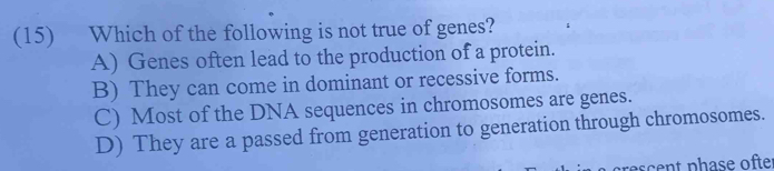 (15) Which of the following is not true of genes?
A) Genes often lead to the production of a protein.
B) They can come in dominant or recessive forms.
C) Most of the DNA sequences in chromosomes are genes.
D) They are a passed from generation to generation through chromosomes.
crescent phase ofter