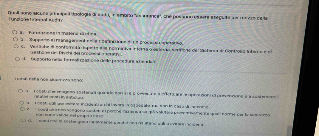 Quali sono alcune principali tipologie di audit, in ambito “assurance”, che possono essere eseguite per mezzo della
Funzione Internal Audit?
a. Formazione in materia di etica.
b. Supporto al management nella ridefinizione di un processo operativo.
c. Verifiche di conformità rispetto alla normativa interna o esterna, verifiche del Sistema di Controllo Interno e di
Gestione dei Rischi dei processi operativi.
d. Supporto nella formalizzazione delle procedure aziendali.
I costi della non sicurezza sono:
a. I costi che vengono sostenuti quando non si è provveduto a effettuare le operazioni di prevenzione e a sostenerne i
relativi costi in anticipo.
b. I costi utili per evitare incidenti a chi lavora in ospedale, ma non in caso di incendio.
c. I costi che non vengono sostenuti perché l'azienda sa già valutare preventivamente quali norme per la sicurezza
non sono valide nel proprio caso.
d. I costi che si sostengono inutilmente perché non risultano utili a evitare incidenti.