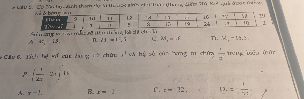 Có 100 học sinh tham dự kì thi học sinh giỏi Toán (thang điểm 20). Kết quả được thống
Số trung vị của mẫu số liệu thống kê đã cho là
B.
A. M_e=15. M_e=15,5. C. M_e=16.
D. M_e=16,5. 
Câu 6. Tích hệ số của hạng tử chứa x^5 và hệ số của hạng tử chứa  1/x^5  trong biểu thức
P=( 1/2x -2x)^5 là:
A. x=1.
B. x=-1.
C. x=-32. D. x= 1/32 