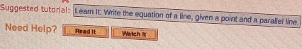 Suggested tutorial: Lear It: Write the equation of a line, given a point and a parallel line. 
Need Help? Read it Watch it