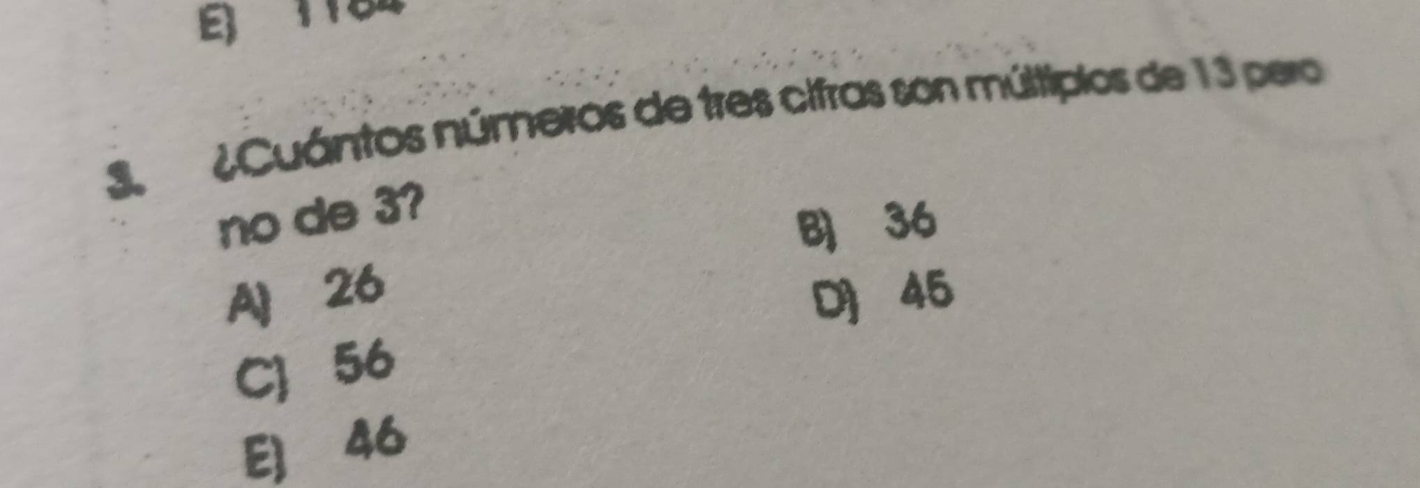 E) 1184
3. ¿Cuántos números de tres cifras son múltipios de 13 pero
no de 3?
B 36
A 26 D 45
C 56
E] 46