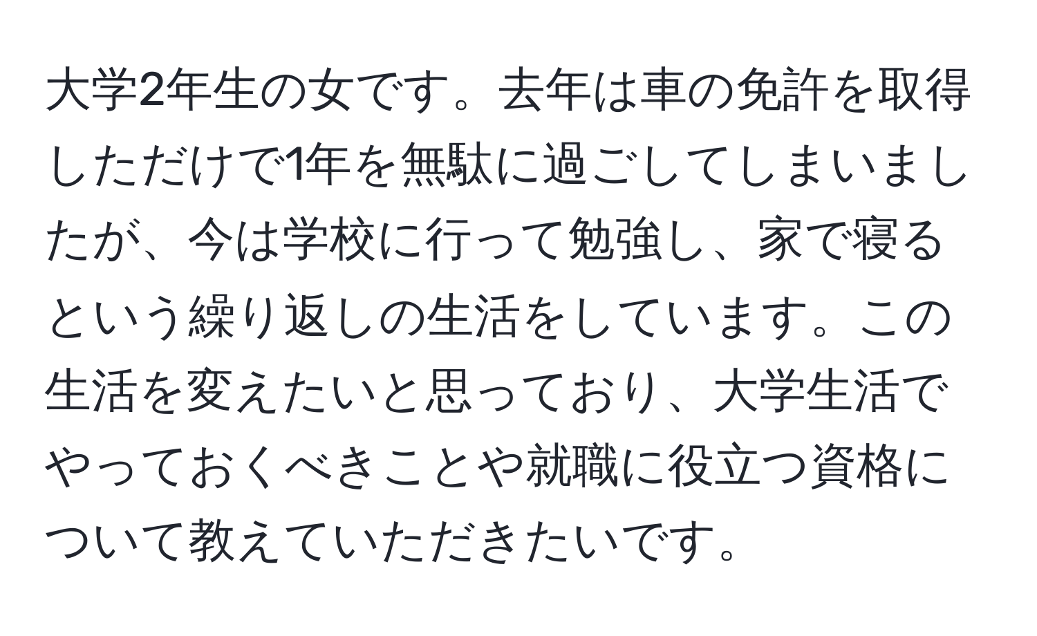 大学2年生の女です。去年は車の免許を取得しただけで1年を無駄に過ごしてしまいましたが、今は学校に行って勉強し、家で寝るという繰り返しの生活をしています。この生活を変えたいと思っており、大学生活でやっておくべきことや就職に役立つ資格について教えていただきたいです。