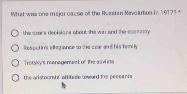 What was one major cause of the Russian Revolution in 1917? *
the czar's decisions about the war and the economy
Rasputin's allegiance to the czar and his family
Trotsky's management of the soviets
the aristocrats' attitude toward the peasants