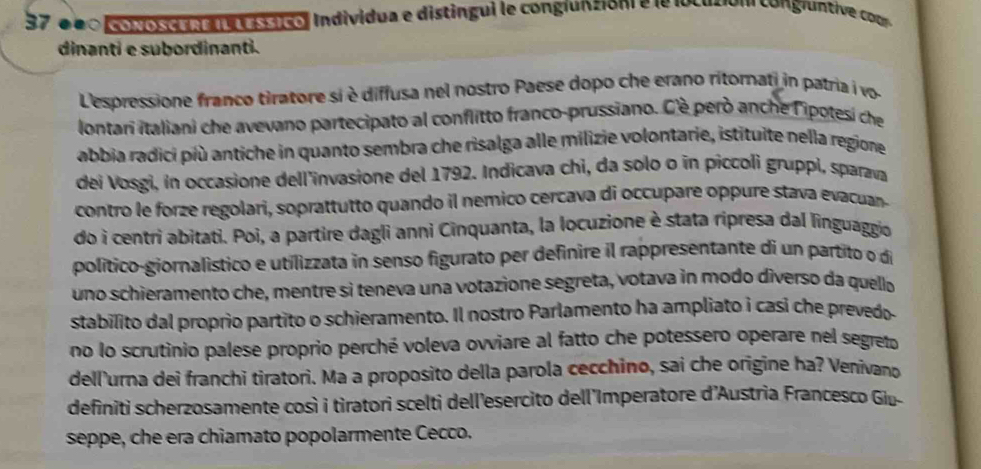 37 é00conosce nei Lessico, Individua e distingui le conglunzioni e le locució n congluntive com 
dinanti e subordinanti. 
'espressione franco tiratore si è diffusa nel nostro Paese dopo che erano ritomati in patria i vo- 
lontari italiani che avevano partecipato al conflitto franco-prussiano. C'è però anche lipotesi che 
abbia radici più antiche in quanto sembra che risalga alle milizie volontarie, istituite nella regione 
dei Vosgi, in occasione dell'invasione del 1792. Indicava chi, da solo o in piccoli gruppi, sparava 
contro le forze regolari, soprattutto quando il nemico cercava di occupare oppure stava evacuan 
do i centri abitati. Poi, a partire dagli anni Cinquanta, la locuzione è stata ripresa dal linguaggio 
político-giornalístico e utilizzata in senso figurato per definire il rappresentante di un partito o de 
uno schieramento che, mentre si teneva una votazione segreta, votava in modo diverso da quello 
stabilito dal proprio partito o schieramento. Il nostro Parlamento ha ampliato i casi che prevedo. 
no lo scrutinio palese proprio perché voleva ovviare al fatto che potessero operare nel segreto 
dell'urna dei franchi tiratori. Ma a proposito della parola cecchino, sai che origine ha? Venivano 
definiti scherzosamente così i tiratori scelti dell'esercito dell'Imperatore d'Austria Francesco Giu- 
seppe, che era chiamato popolarmente Cecco.