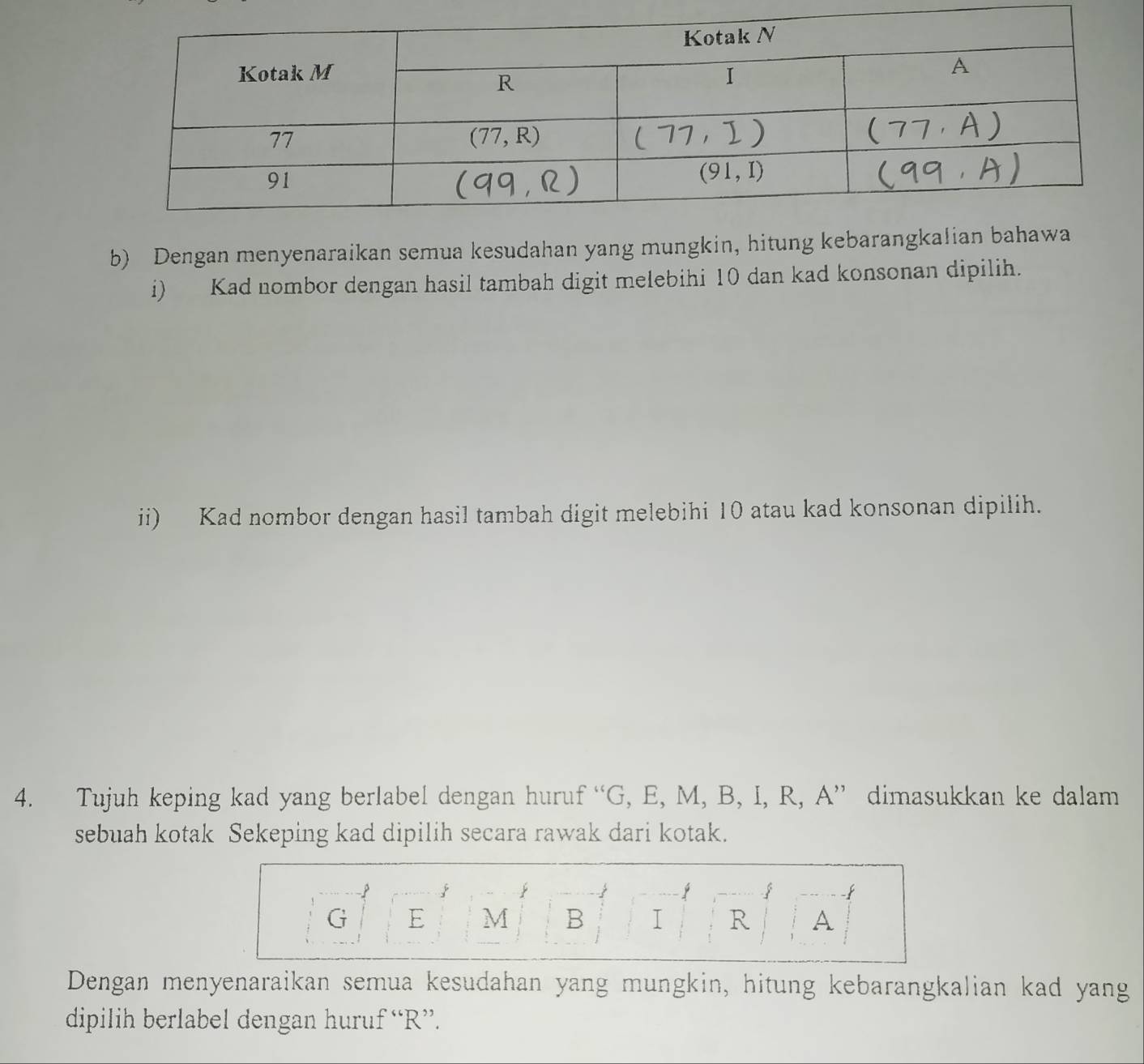 Dengan menyenaraikan semua kesudahan yang mungkin, hitung kebarang
i) Kad nombor dengan hasil tambah digit melebihi 10 dan kad konsonan dipilih.
ii) Kad nombor dengan hasil tambah digit melebihi 10 atau kad konsonan dipilih.
4. Tujuh keping kad yang berlabel dengan huruf “G, E, M, B, I, R, A” dimasukkan ke dalam
sebuah kotak Sekeping kad dipilih secara rawak dari kotak.
j
-
G E M B I R A
Dengan menyenaraikan semua kesudahan yang mungkin, hitung kebarangkalian kad yang
dipilih berlabel dengan huruf “R”.