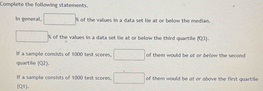 Complete the following statements. 
In general, of the values in a data set lie at or below the median. 
_ -_ =_  
of the values in a data set lie at or below the third quartile (Q3). 
If a sample consists of 1000 test scores, □ of them would be at or below the second 
quartile (Q2). 
If a sample consists of 1000 test scores, □ of them would be at or above the first quartile 
(Q1).