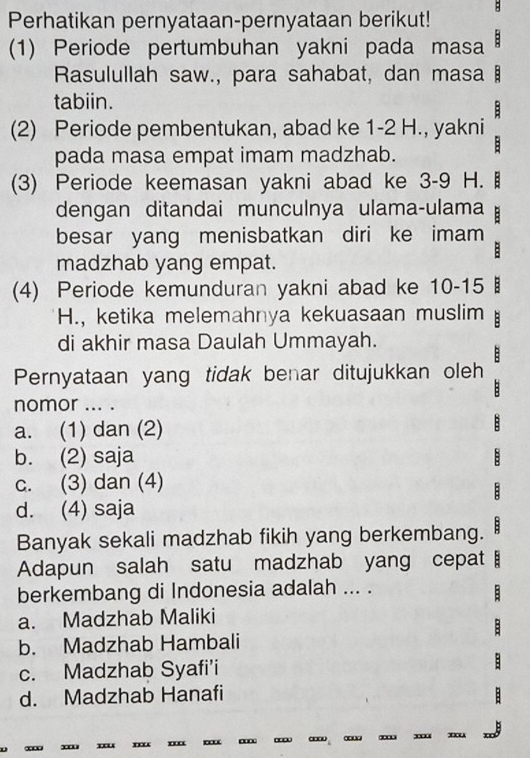 Perhatikan pernyataan-pernyataan berikut! B
(1) Periode pertumbuhan yakni pada masa :
Rasulullah saw., para sahabat, dan masa
tabiin.
(2) Periode pembentukan, abad ke 1 - 2 H., yakni 
pada masa empat imam madzhab. :
(3) Periode keemasan yakni abad ke 3 - 9 H. 
dengan ditandai munculnya ulama-ulama
besar yang menisbatkan diri ke imam
madzhab yang empat.
(4) Periode kemunduran yakni abad ke 10-15
H., ketika melemahnya kekuasaan muslim B
di akhir masa Daulah Ummayah.
B
Pernyataan yang tidak benar ditujukkan oleh
nomor ... .
a. (1) dan (2)
b. (2) saja
c. (3) dan (4)
E
d. (4) saja
Banyak sekali madzhab fikih yang berkembang. B
Adapun salah satu madzhab yang cepat 
berkembang di Indonesia adalah ... .
B
a. Madzhab Maliki
b. Madzhab Hambali
c. Madzhab Syafi’i
d. Madzhab Hanafi