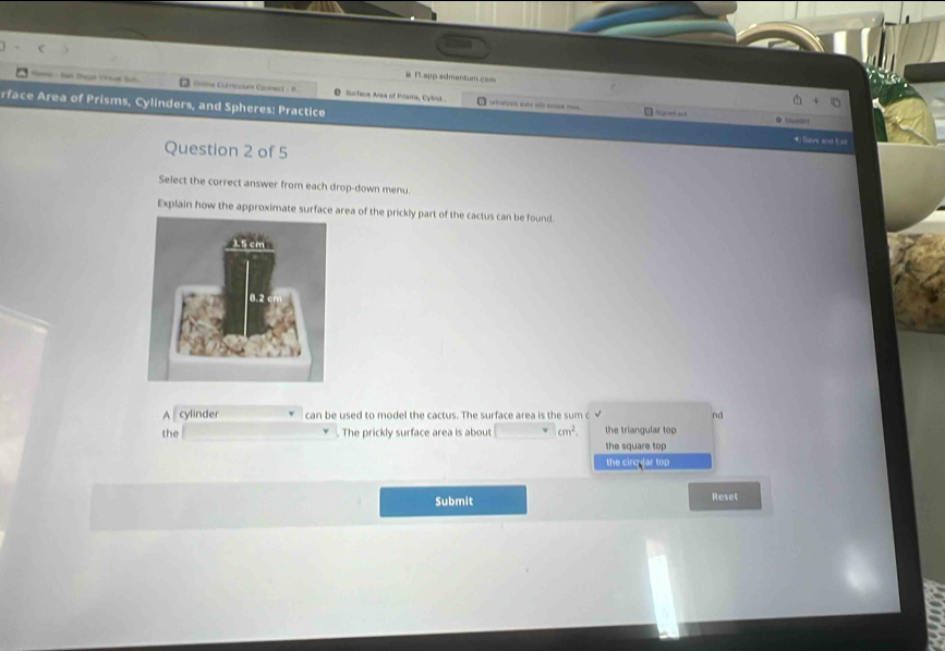 #T app edmentum cons
Home - Ian Dieya Vinwal lah D Ontne Corcuium Comnect - M @ Surface Arsa of Prisma, Cylint... rmshpes suta = see== 
rface Area of Prisms, Cylinders, and Spheres: Practice tet e 4) les sexd E st
● S
Question 2 of 5
Select the correct answer from each drop-down menu.
Explain how the approximate surface area of the prickly part of the cactus can be found.
A ₹ cylinder can be used to model the cactus. The surface area is the sum c nd
the . The prickly surface area is about cm^2. the triangular top
the square top
the circular top
Submit
Reset