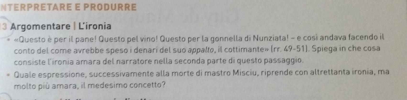 NTERPRETARE E PRODURRE 
3 Argomentare | Lironia 
«Questo è per il pane! Questo pel vino! Questo per la gonnella di Nunziata! - e così andava facendo il 
conto del come avrebbe speso i denarí del suo appalto, il cottimante» (rr. 49-51). Spiega in che cosa 
consiste l’ironia amara del narratore nella seconda parte di questo passaggio. 
Quale espressione, successívamente alla morte di mastro Misciu, riprende con altrettanta ironia, ma 
molto più amara, il medesimo concetto?