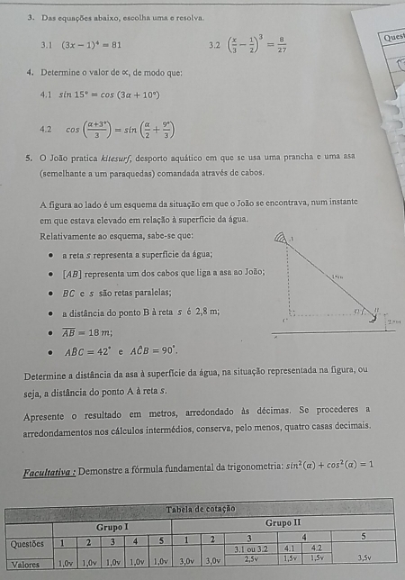 Das equações abaixo, escolha uma e resolva
3.1 (3x-1)^4=81 3.2 ( x/3 - 1/2 )^3= 8/27 
Quest
4. Determine o valor de ∞, de modo que:
4.1 sin 15°=cos (3alpha +10°)
4.2 cos ( (alpha +3°)/3 )=sin ( alpha /2 + 9°/3 )
5. O João pratica kitesurf, desporto aquático em que se usa uma prancha e uma asa
(semelhante a um paraquedas) comandada através de cabos.
A figura ao lado é um esquema da situação em que o João se encontrava, num instante
em que estava elevado em relação à superfície da água.
Relativamente ao esquema, sabe-se que:
a reta s representa a superfície da água;
[AB] representa um dos cabos que liga a asa ao João;
BC e s são retas paralelas;
a distância do ponto B à reta s é 2,8 m;
overline AB=18m;
ABC=42° e Ahat CB=90°.
Determine a distância da asa à superfície da água, na situação representada na figura, ou
seja, a distância do ponto A à reta s.
Apresente o resultado em metros, arredondado às décimas. Se procederes a
arredondamentos nos cálculos intermédios, conserva, pelo menos, quatro casas decimais.
Facultativa : Demonstre a fórmula fundamental da trigonometria: sin^2(alpha )+cos^2(alpha )=1