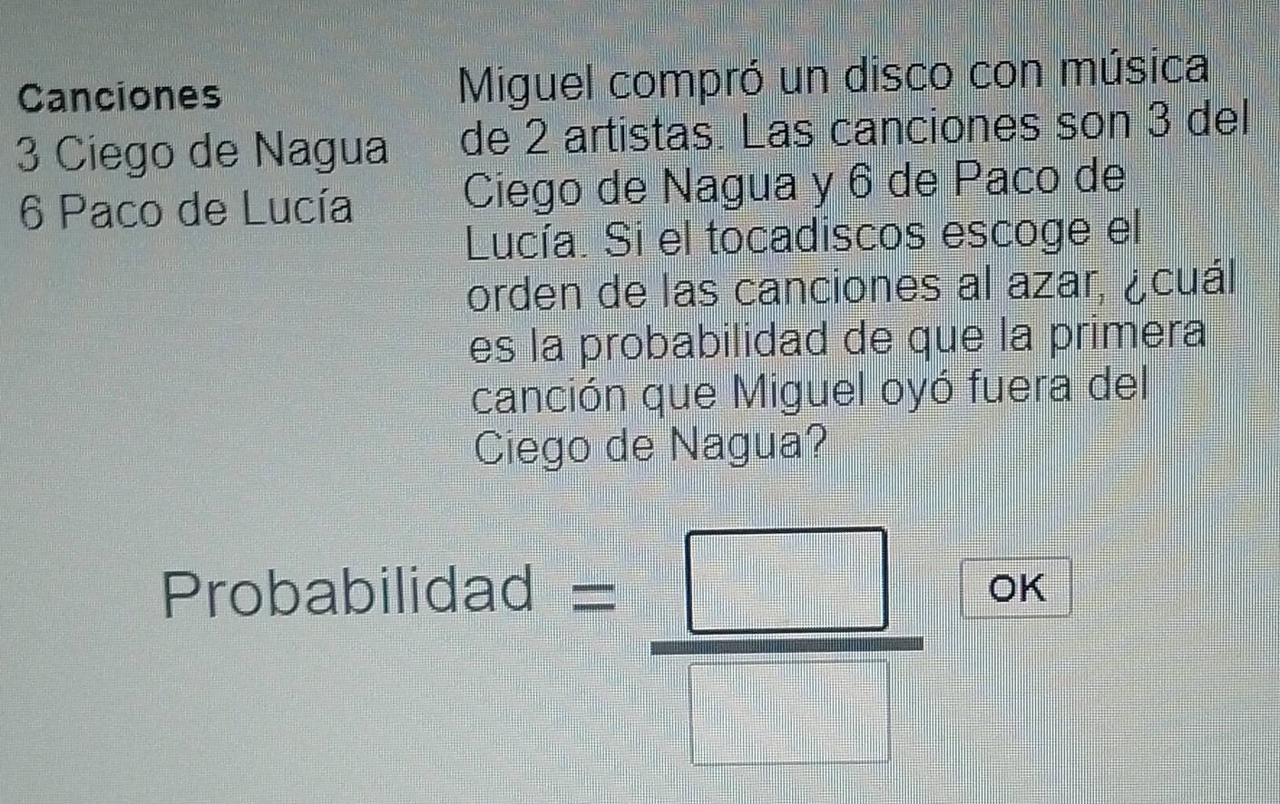 Canciones Miguel compró un disco con música
3 Ciego de Nagua de 2 artistas. Las canciones son 3 del
6 Paco de Lucía Ciego de Nagua y 6 de Paco de 
Lucía. Si el tocadiscos escoge el 
orden de las canciones al azar, ¿cuál 
es la probabilidad de que la primera 
canción que Miguel oyó fuera del 
Ciego de Nagua?
= □ /□   OK 
Probabilidad  □ /□  