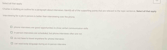 Select all that apply
Charles is drafting an outline for a paragraph about interviews, Identify all of the supporting points that are relevant to the topic sentence. Select all that apply.
Interviewing for a job in person is better than interviewing over the phone.
phone interviews are good opportunities to show verbal communication skills
in-person interviews are scheduled, but phone interviews often are not
do not have to travel anywhere for phone interviews
can read body language during an in-person interview