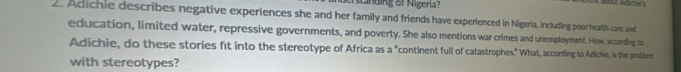 standing of Nigeria? 
a. Adichie describes negative experiences she and her family and friends have experienced in Nigeria, including poor health care and 
education, limited water, repressive governments, and poverty. She also mentions war crimes and unemployment. How, according to 
Adichie, do these stories ft into the stereotype of Africa as a "continent full of catastrophes." What, according to Adichie, is the problem 
with stereotypes?