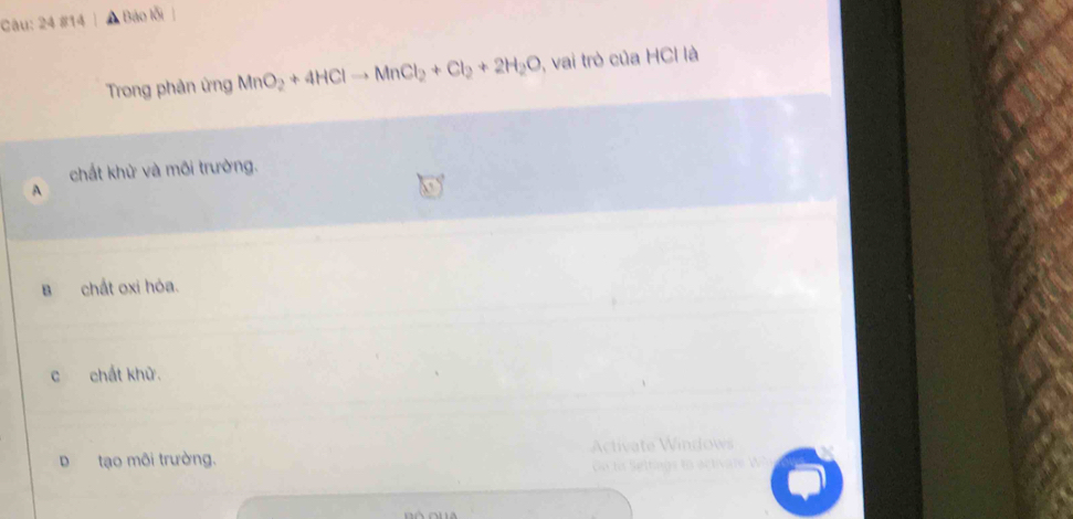 24 #14 , Báo lỗi
Trong phản ứng MnO_2+4HClto MnCl_2+Cl_2+2H_2O , vai trò của HCl là
chất khử và môi trường.
A
B chất oxi hỏa.
c chất khử.
D tạo môi trường.