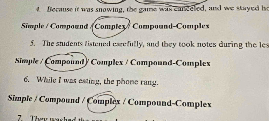 Because it was snowing, the game was canceled, and we stayed ho
Simple / Compound /Complex Compound-Complex
5. The students listened carefully, and they took notes during the les
Simple / Compound/ Complex / Compound-Complex
6. While I was eating, the phone rang.
Simple / Compound / Complex / Compound-Complex
7 They w a