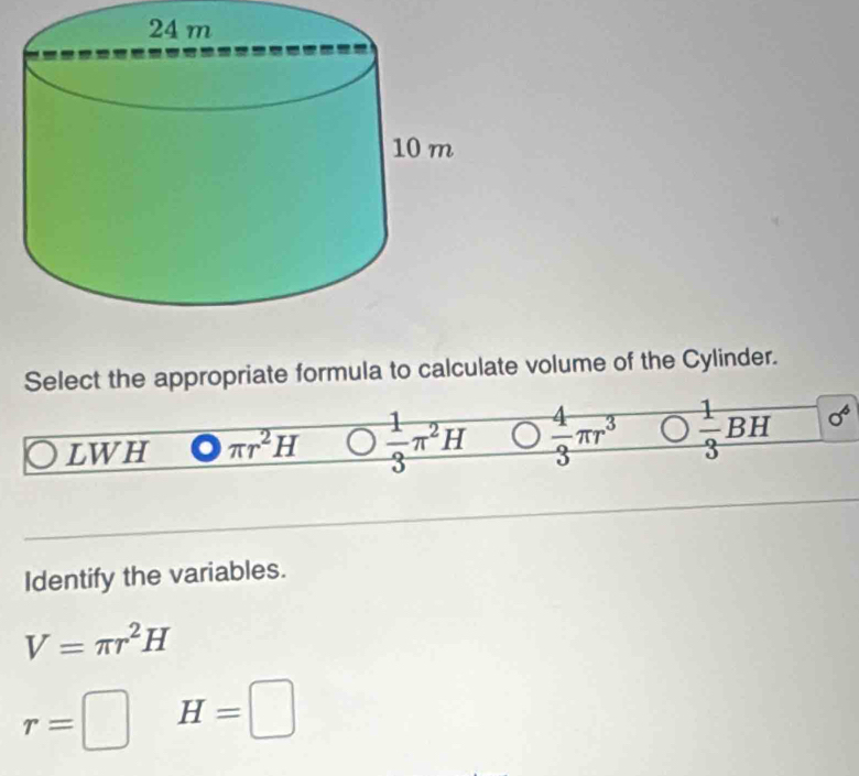 Select the appropriate formula to calculate volume of the Cylinder.
LWH π r^2H  1/3 π^2H  4/3 π r^3  1/3 BH 0^6
Identify the variables.
V=π r^2H
r=□ H=□