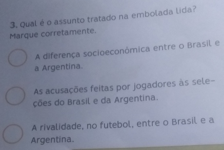 Qual é o assunto tratado na embolada lida?
Marque corretamente.
A diferença socioeconômica entre o Brasil e
a Argentina.
As acusações feitas por jogadores às sele-
ções do Brasil e da Argentina.
A rivalidade, no futebol, entre o Brasil e a
Argentina.