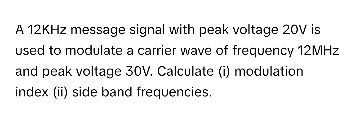 A 12KHz message signal with peak voltage 20V is used to modulate a carrier wave of frequency 12MHz and peak voltage 30V. Calculate (i) modulation index (ii) side band frequencies.