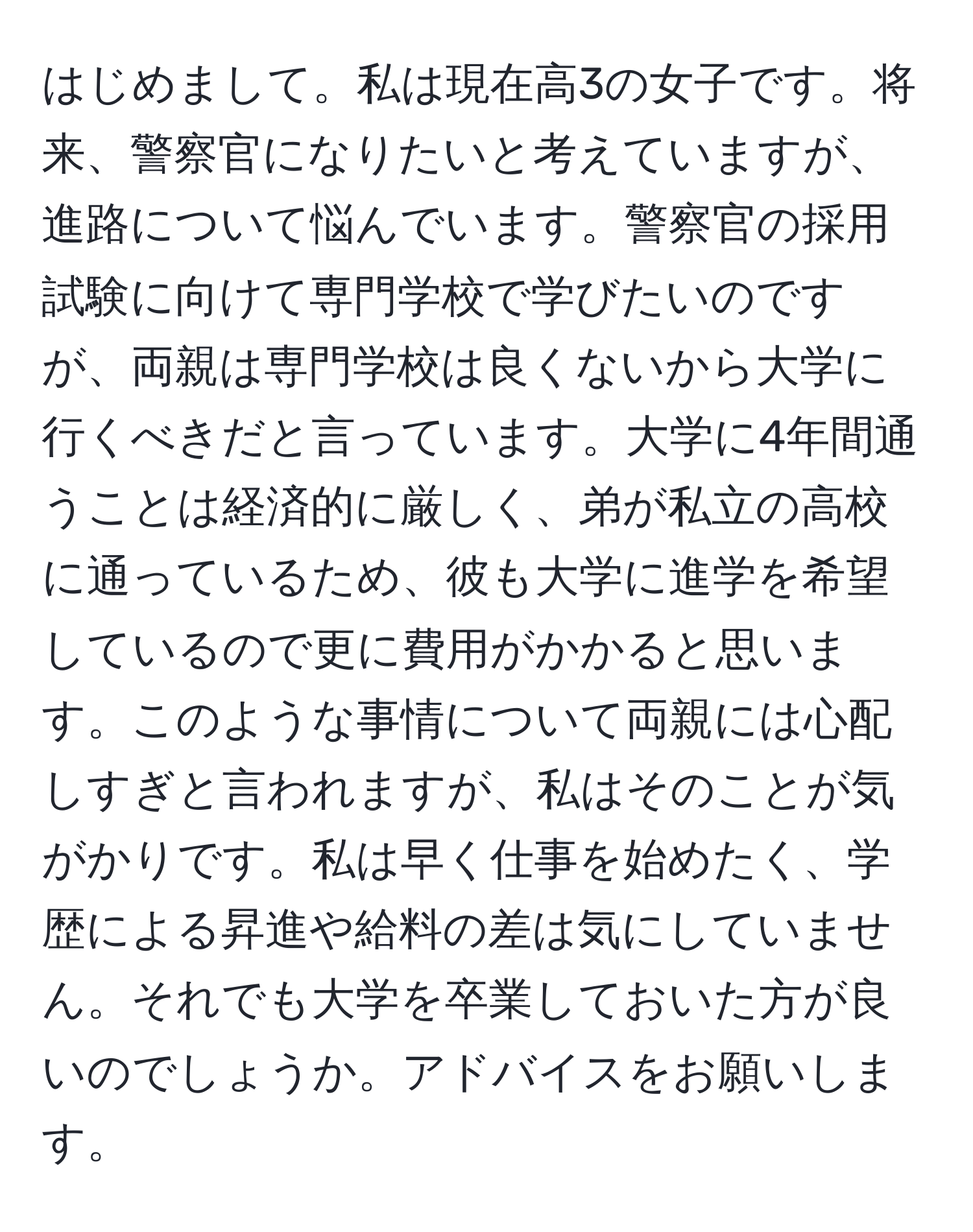 はじめまして。私は現在高3の女子です。将来、警察官になりたいと考えていますが、進路について悩んでいます。警察官の採用試験に向けて専門学校で学びたいのですが、両親は専門学校は良くないから大学に行くべきだと言っています。大学に4年間通うことは経済的に厳しく、弟が私立の高校に通っているため、彼も大学に進学を希望しているので更に費用がかかると思います。このような事情について両親には心配しすぎと言われますが、私はそのことが気がかりです。私は早く仕事を始めたく、学歴による昇進や給料の差は気にしていません。それでも大学を卒業しておいた方が良いのでしょうか。アドバイスをお願いします。