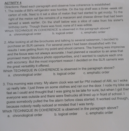 ACTIVITY 4
Directions: Read each paragraph and observe how coherence is established.
1. The inside of Bill's refrigerator was horrible. On the top shelf was a three -week old
carton of milk. Next to it sat a slice of melon that had started to get moldy. To the
right of the melon sat the remains of a macaroni and cheese dinner that had been
served a week earlier. On the shelf below was a slice of cake from his sister's
birthday party. Though there was food, none of it was edible.
Which TECHNIQUE IN COHERENCE is observed in the paragraph above?
a. chronological order b. logical order c. emphatic order
2. After looking at all the brochures and talking to several salesmen, I decided to
purchase an SLR camera. For several years I had been dissatisfied with the
results I was getting from my point-and-shoot camera. The framing was imprecise
and the focus was not always accurate. I had planned a vacation to an area that
promised many fabulous photo opportunities, and I wanted to capture each one
with accuracy. But the most important reason I decided on the SLR camera was
the great versatility it offered.
Which TECHNIQUE IN COHERENCE is observed in the paragraph above?
a. chronological order b. logical order c. emphatic order
3. This moming was crazy. My alarm clock was set for PM instead of AM, so I woke
up really late. I just threw on some clothes and ran out the door. I rode my bike as
fast as I could and thought that I was going to be late for sure, but when I got ther
everyone was outside and there were firetrucks all lined up in front of school. I
guess somebody pulled the fire alarm before class started. It worked out though,
because nobody really noticed or minded that I was tardy.
Which TECHNIQUE IN COHERENCE is observed in the paragraph above?
a. chronological order b. logical order c. emphatic order