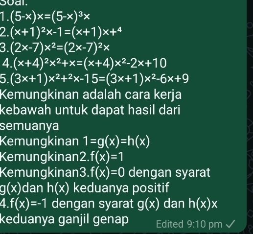 soal. 
1. (5-x)x=(5-x)^3*
2. (x+1)^2x-1=(x+1)x+^4
3. (2x-7)x^2=(2x-7)^2x
4. (x+4)^2x^2+x=(x+4)x^2-2x+10
5. (3x+1)x^2+^2x-15=(3x+1)x^2-6x+9
Kemungkinan adalah cara kerja 
kebawah untuk dapat hasil dari 
semuanya 
Kemungkinan 1=g(x)=h(x)
Kemungkinan2. f(x)=1
Kemungkinan3. f(x)=0 dengan syarat
g(x) dan h(x) keduanya positif 
4. f(x)=-1 dengan syarat g(x) dan h(x)x
keduanya ganjil genap Edited 9:10 pm