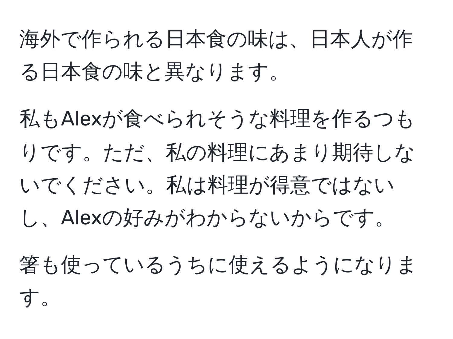 海外で作られる日本食の味は、日本人が作る日本食の味と異なります。

私もAlexが食べられそうな料理を作るつもりです。ただ、私の料理にあまり期待しないでください。私は料理が得意ではないし、Alexの好みがわからないからです。

箸も使っているうちに使えるようになります。