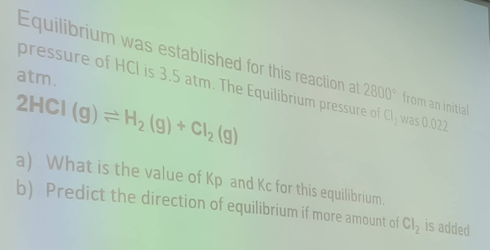 Equilibrium was established for this reaction at 2800° from an initial 
atm. 
pressure of HCl is 3.5 atm. The Equilibrium pressure of Cl_2 was 0.022
2HCI(g)leftharpoons H_2(g)+CI_2(g)
a) What is the value of Kp and Kc for this equilibrium. 
b) Predict the direction of equilibrium if more amount of Cl_2 is added