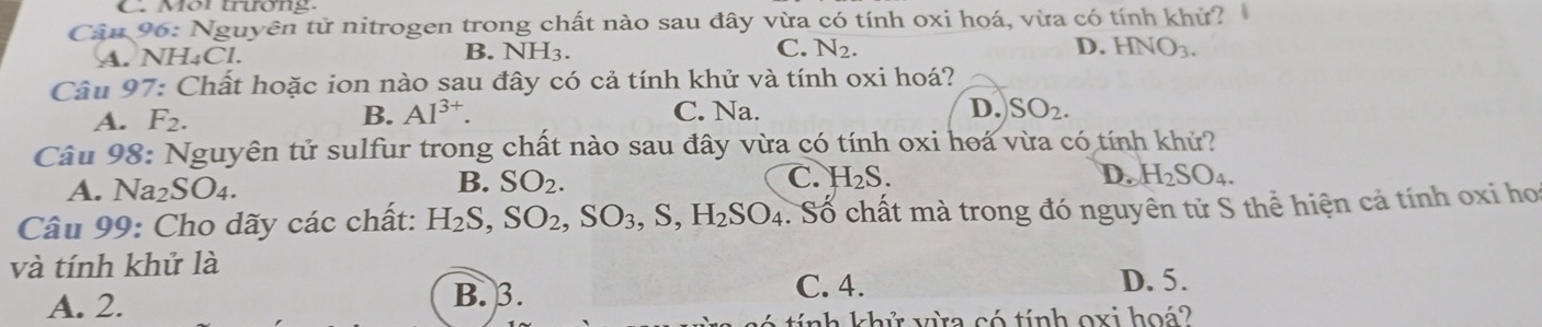 Mor trươn g
Câu 96: Nguyên tử nitrogen trong chất nào sau đây vừa có tính oxi hoá, vừa có tính khử?
B.
A. NH₄Cl. NH_3. C. N_2. D. HNO_3. 
Câu 97: Chất hoặc ion nào sau đây có cả tính khử và tính oxi hoá?
A. F_2. B. Al^(3+). C. Na. D. SO_2. 
Câu 98: Nguyên tử sulfur trong chất nào sau đây vừa có tính oxi hoá vừa có tính khử?
A. Na₂SO4.
B. SO_2. C. H_2S. D. H_2SO_4. 
Câu 99: Cho dãy các chất: H_2S, SO_2, SO_3, S, H_2SO_4 C Số chất mà trong đó nguyên tử S thể hiện cả tính oxi ho
và tính khử là
A. 2. B. 3. C. 4.
D. 5.
nh khử vừa có tính oxi hoá?