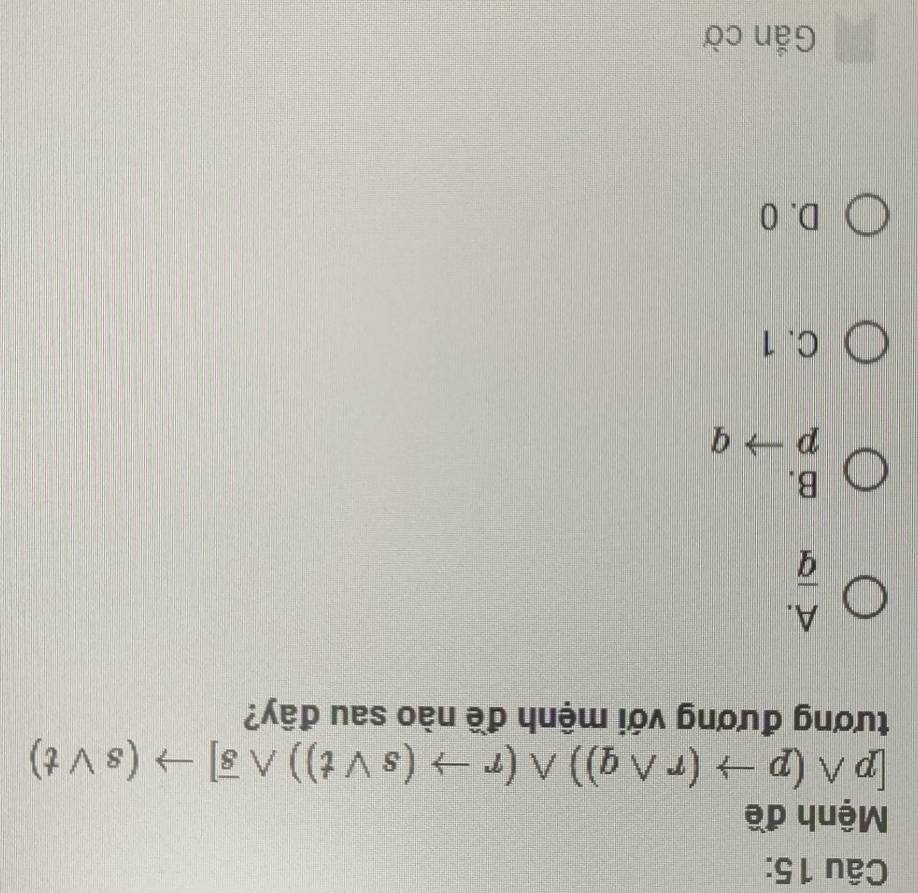 Mệnh đề
[pwedge (pto (rwedge q))wedge (rto (svee t))wedge overline s]to (svee t)
tương đương với mệnh đề nào sau đây?
A.
overline q
B.
pto q
C. 1
D. 0
Gắn cờ