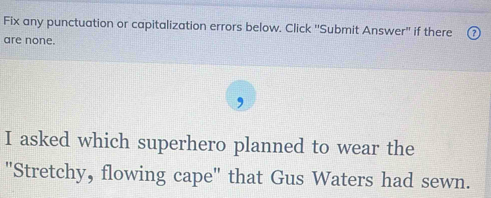 Fix any punctuation or capitalization errors below. Click "Submit Answer'' if there 2
are none. 
, 
I asked which superhero planned to wear the 
"Stretchy, flowing cape" that Gus Waters had sewn.